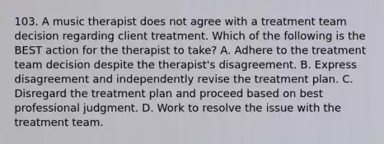 103. A music therapist does not agree with a treatment team decision regarding client treatment. Which of the following is the BEST action for the therapist to take? A. Adhere to the treatment team decision despite the therapist's disagreement. B. Express disagreement and independently revise the treatment plan. C. Disregard the treatment plan and proceed based on best professional judgment. D. Work to resolve the issue with the treatment team.