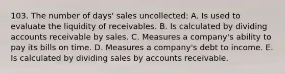 103. The number of days' sales uncollected: A. Is used to evaluate the liquidity of receivables. B. Is calculated by dividing accounts receivable by sales. C. Measures a company's ability to pay its bills on time. D. Measures a company's debt to income. E. Is calculated by dividing sales by accounts receivable.