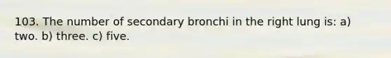 103. The number of secondary bronchi in the right lung is: a) two. b) three. c) five.