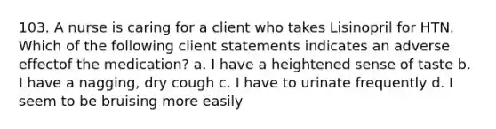 103. A nurse is caring for a client who takes Lisinopril for HTN. Which of the following client statements indicates an adverse effectof the medication? a. I have a heightened sense of taste b. I have a nagging, dry cough c. I have to urinate frequently d. I seem to be bruising more easily