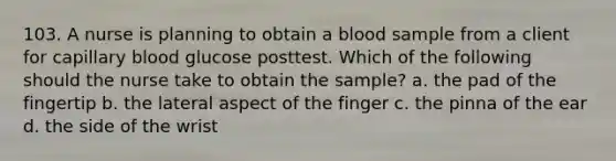 103. A nurse is planning to obtain a blood sample from a client for capillary blood glucose posttest. Which of the following should the nurse take to obtain the sample? a. the pad of the fingertip b. the lateral aspect of the finger c. the pinna of the ear d. the side of the wrist