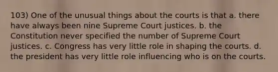 103) One of the unusual things about the courts is that a. there have always been nine Supreme Court justices. b. the Constitution never specified the number of Supreme Court justices. c. Congress has very little role in shaping the courts. d. the president has very little role influencing who is on the courts.