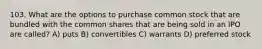 103. What are the options to purchase common stock that are bundled with the common shares that are being sold in an IPO are called? A) puts B) convertibles C) warrants D) preferred stock