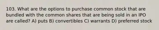 103. What are the options to purchase common stock that are bundled with the common shares that are being sold in an IPO are called? A) puts B) convertibles C) warrants D) preferred stock