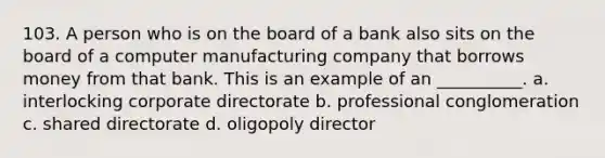 103. ​A person who is on the board of a bank also sits on the board of a computer manufacturing company that borrows money from that bank. This is an example of an __________. a. ​interlocking corporate directorate b. ​professional conglomeration c. ​shared directorate d. ​oligopoly director