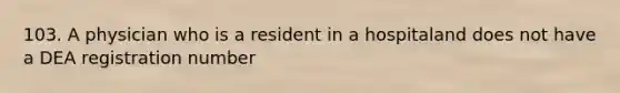 103. A physician who is a resident in a hospitaland does not have a DEA registration number