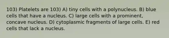 103) Platelets are 103) A) tiny cells with a polynucleus. B) blue cells that have a nucleus. C) large cells with a prominent, concave nucleus. D) cytoplasmic fragments of large cells. E) red cells that lack a nucleus.