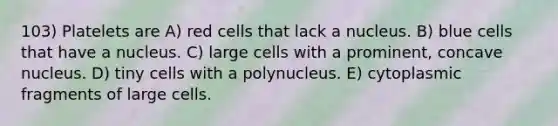 103) Platelets are A) red cells that lack a nucleus. B) blue cells that have a nucleus. C) large cells with a prominent, concave nucleus. D) tiny cells with a polynucleus. E) cytoplasmic fragments of large cells.