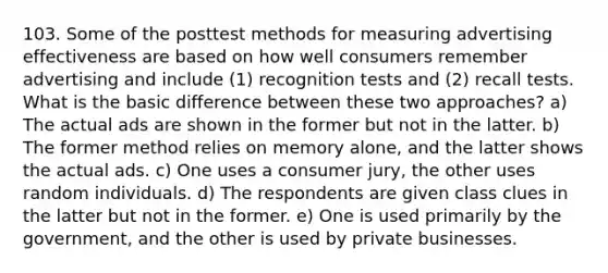 103. Some of the posttest methods for measuring advertising effectiveness are based on how well consumers remember advertising and include (1) recognition tests and (2) recall tests. What is the basic difference between these two approaches? a) The actual ads are shown in the former but not in the latter. b) The former method relies on memory alone, and the latter shows the actual ads. c) One uses a consumer jury, the other uses random individuals. d) The respondents are given class clues in the latter but not in the former. e) One is used primarily by the government, and the other is used by private businesses.