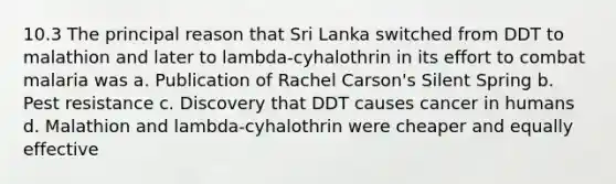 10.3 The principal reason that Sri Lanka switched from DDT to malathion and later to lambda-cyhalothrin in its effort to combat malaria was a. Publication of Rachel Carson's Silent Spring b. Pest resistance c. Discovery that DDT causes cancer in humans d. Malathion and lambda-cyhalothrin were cheaper and equally effective