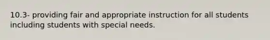 10.3- providing fair and appropriate instruction for all students including students with special needs.