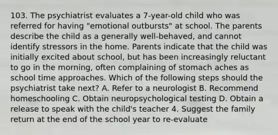 103. The psychiatrist evaluates a 7-year-old child who was referred for having "emotional outbursts" at school. The parents describe the child as a generally well-behaved, and cannot identify stressors in the home. Parents indicate that the child was initially excited about school, but has been increasingly reluctant to go in the morning, often complaining of stomach aches as school time approaches. Which of the following steps should the psychiatrist take next? A. Refer to a neurologist B. Recommend homeschooling C. Obtain neuropsychological testing D. Obtain a release to speak with the child's teacher 4. Suggest the family return at the end of the school year to re-evaluate