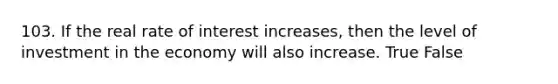 103. If the real rate of interest increases, then the level of investment in the economy will also increase. True False