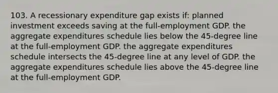 103. A recessionary expenditure gap exists if: planned investment exceeds saving at the full-employment GDP. the aggregate expenditures schedule lies below the 45-degree line at the full-employment GDP. the aggregate expenditures schedule intersects the 45-degree line at any level of GDP. the aggregate expenditures schedule lies above the 45-degree line at the full-employment GDP.