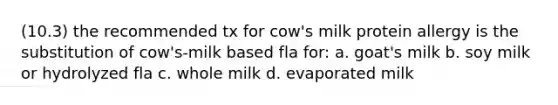 (10.3) the recommended tx for cow's milk protein allergy is the substitution of cow's-milk based fla for: a. goat's milk b. soy milk or hydrolyzed fla c. whole milk d. evaporated milk