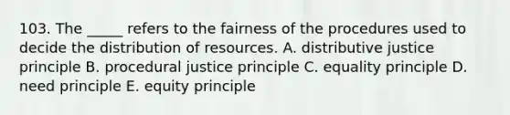 103. The _____ refers to the fairness of the procedures used to decide the distribution of resources. A. distributive justice principle B. procedural justice principle C. equality principle D. need principle E. equity principle