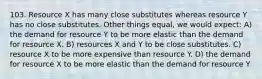 103. Resource X has many close substitutes whereas resource Y has no close substitutes. Other things equal, we would expect: A) the demand for resource Y to be more elastic than the demand for resource X. B) resources X and Y to be close substitutes. C) resource X to be more expensive than resource Y. D) the demand for resource X to be more elastic than the demand for resource Y