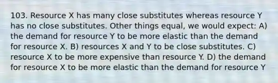 103. Resource X has many close substitutes whereas resource Y has no close substitutes. Other things equal, we would expect: A) the demand for resource Y to be more elastic than the demand for resource X. B) resources X and Y to be close substitutes. C) resource X to be more expensive than resource Y. D) the demand for resource X to be more elastic than the demand for resource Y