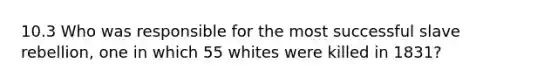 10.3 Who was responsible for the most successful slave rebellion, one in which 55 whites were killed in 1831?