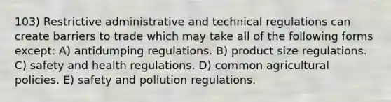 103) Restrictive administrative and technical regulations can create barriers to trade which may take all of the following forms except: A) antidumping regulations. B) product size regulations. C) safety and health regulations. D) common agricultural policies. E) safety and pollution regulations.