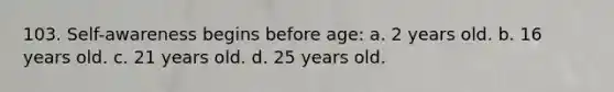 103. Self-awareness begins before age: a. 2 years old. b. 16 years old. c. 21 years old. d. 25 years old.