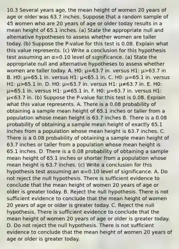 10.3 Several years​ ago, the mean height of women 20 years of age or older was 63.7 inches. Suppose that a random sample of 45 women who are 20 years of age or older today results in a mean height of 65.1 inches. ​(a) State the appropriate null and alternative hypotheses to assess whether women are taller today. ​(b) Suppose the​ P-value for this test is 0.08. Explain what this value represents. ​(c) Write a conclusion for this hypothesis test assuming an α=0.10 level of significance. ​(a) State the appropriate null and alternative hypotheses to assess whether women are taller today. A. H0​: μ=63.7 in. versus H1​: μ>63.7 in B. H0​: μ=65.1 in. versus H1​: μ 65.1 in. D. H0​: μ=63.7 in. versus H1​: μ≠63.7 in. E. H0​: μ=65.1 in. versus H1​: μ≠65.1 in. F. H0​: μ=63.7 in. versus H1​: μ<63.7 in. ​(b) Suppose the​ P-value for this test is 0.08. Explain what this value represents. A. There is a 0.08 probability of obtaining a sample mean height of 65.1 inches or taller from a population whose mean height is 63.7 inches B. There is a 0.08 probability of obtaining a sample mean height of exactly 65.1 inches from a population whose mean height is 63.7 inches. C. There is a 0.08 probability of obtaining a sample mean height of 63.7 inches or taller from a population whose mean height is 65.1 inches. D. There is a 0.08 probability of obtaining a sample mean height of 65.1 inches or shorter from a population whose mean height is 63.7 inches. ​(c) Write a conclusion for this hypothesis test assuming an α=0.10 level of significance. A. Do not reject the null hypothesis. There is sufficient evidence to conclude that the mean height of women 20 years of age or older is greater today. B. Reject the null hypothesis. There is not sufficient evidence to conclude that the mean height of women 20 years of age or older is greater today. C. Reject the null hypothesis. There is sufficient evidence to conclude that the mean height of women 20 years of age or older is greater today. D. Do not reject the null hypothesis. There is not sufficient evidence to conclude that the mean height of women 20 years of age or older is greater today.