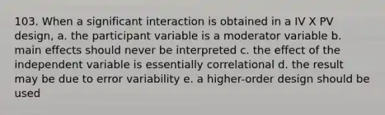 103. When a significant interaction is obtained in a IV X PV design, a. the participant variable is a moderator variable b. main effects should never be interpreted c. the effect of the independent variable is essentially correlational d. the result may be due to error variability e. a higher-order design should be used