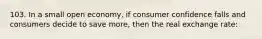 103. In a small open economy, if consumer confidence falls and consumers decide to save more, then the real exchange rate: