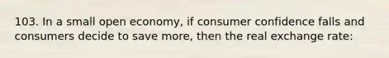103. In a small open economy, if consumer confidence falls and consumers decide to save more, then the real exchange rate: