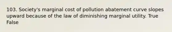 103. Society's marginal cost of pollution abatement curve slopes upward because of the law of diminishing marginal utility. True False