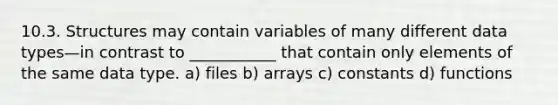 10.3. Structures may contain variables of many different data types—in contrast to ___________ that contain only elements of the same data type. a) files b) arrays c) constants d) functions