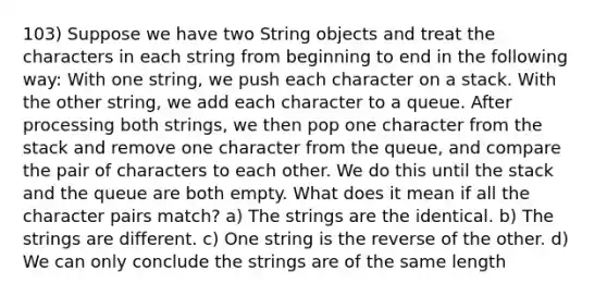 103) Suppose we have two String objects and treat the characters in each string from beginning to end in the following way: With one string, we push each character on a stack. With the other string, we add each character to a queue. After processing both strings, we then pop one character from the stack and remove one character from the queue, and compare the pair of characters to each other. We do this until the stack and the queue are both empty. What does it mean if all the character pairs match? a) The strings are the identical. b) The strings are different. c) One string is the reverse of the other. d) We can only conclude the strings are of the same length