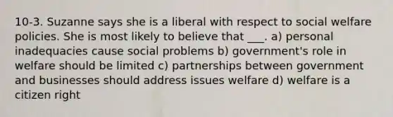 10-3. Suzanne says she is a liberal with respect to social welfare policies. She is most likely to believe that ___. a) personal inadequacies cause social problems b) government's role in welfare should be limited c) partnerships between government and businesses should address issues welfare d) welfare is a citizen right