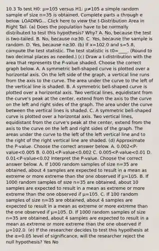 10.3 To test H0: μ=105 versus H1: μ≠105 a simple random sample of size n=35 is obtained. Complete parts a through e below. LOADING... Click here to view the​ t-Distribution Area in Right Tail. ​(a) Does the population have to be normally distributed to test this​ hypothesis? Why? A. ​No, because the test is​ two-tailed. B. ​No, because n≥30. C. ​Yes, because the sample is random. D. ​Yes, because n≥30. ​(b) If x=102.0 and s=5.8​, compute <a href='https://www.questionai.com/knowledge/kzeQt8hpQB-the-test-statistic' class='anchor-knowledge'>the test statistic</a>. The test statistic is t0=____. ​(Round to two decimal places as​ needed.) ​(c) Draw a​ t-distribution with the area that represents the​ P-value shaded. Choose the correct graph below. A. A symmetric bell-shaped curve is plotted over a horizontal axis. On the left side of the graph, a vertical line runs from the axis to the curve. The area under the curve to the left of the vertical line is shaded. B. A symmetric bell-shaped curve is plotted over a horizontal axis. Two vertical lines, equidistant from the curve's peak at the center, extend from the axis to the curve on the left and right sides of the graph. The area under the curve between the vertical lines is shaded. C. A symmetric bell-shaped curve is plotted over a horizontal axis. Two vertical lines, equidistant from the curve's peak at the center, extend from the axis to the curve on the left and right sides of the graph. The areas under the curve to the left of the left vertical line and to the right of the right vertical line are shaded. ​(d) Approximate the​ P-value. Choose the correct answer below. A. 0.002<​P-value<0.005 B. 0.001<​P-value<0.002 C. 0.005<​P-value<0.01 D. 0.01<​P-value<0.02 Interpret the​ P-value. Choose the correct answer below. A. If 1000 random samples of size n=35 are​ obtained, about 4 samples are expected to result in a mean as extreme or more extreme than the one observed if μ=105. B. If 1000 random samples of size n=35 are​ obtained, about 10 samples are expected to result in a mean as extreme or more extreme than the one observed if μ=105. C. If 100 random samples of size n=35 are​ obtained, about 4 samples are expected to result in a mean as extreme or more extreme than the one observed if μ=105. D. If 1000 random samples of size n=35 are​ obtained, about 4 samples are expected to result in a mean as extreme or more extreme than the one observed if μ=102.0. (e) If the researcher decides to test this hypothesis at the α=0.05 level of​ significance, will the researcher reject the null​ hypothesis? Yes No