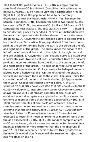 10.3 To test H0: μ=107 versus H1: μ≠107 a simple random sample of size n=35 is obtained. Complete parts a through e below. LOADING... Click here to view the​ t-Distribution Area in Right Tail. ​(a) Does the population have to be normally distributed to test this​ hypothesis? Why? A. ​Yes, because the sample is random. B. ​No, because the test is​ two-tailed. C. ​Yes, because n≥30. D. ​No, because n≥30. (b) If x=104.0 and s=5.7​, compute the test statistic. The test statistic is t0=_____. ​(Round to two decimal places as​ needed.) (c) Draw a​ t-distribution with the area that represents the​ P-value shaded. Choose the correct graph below. A. A symmetric bell-shaped curve is plotted over a horizontal axis. Two vertical lines, equidistant from the curve's peak at the center, extend from the axis to the curve on the left and right sides of the graph. The areas under the curve to the left of the left vertical line and to the right of the right vertical line are shaded. B. A symmetric bell-shaped curve is plotted over a horizontal axis. Two vertical lines, equidistant from the curve's peak at the center, extend from the axis to the curve on the left and right sides of the graph. The area under the curve between the vertical lines is shaded C. A symmetric bell-shaped curve is plotted over a horizontal axis. On the left side of the graph, a vertical line runs from the axis to the curve. The area under the curve to the left of the vertical line is shaded. ​(d)Approximate the​ P-value. Choose the correct answer below. A. 0.01<​P-value<0.02 B. 0.002<​P-value<0.005 C. 0.001<​P-value<0.002 D. 0.005<​P-value<0.01 Interpret the​ P-value. Choose the correct answer below. A. If 100 random samples of size n=35 are​ obtained, about 4 samples are expected to result in a mean as extreme or more extreme than the one observed if μ=107. B. If 1000 random samples of size n=35 are​ obtained, about 4 samples are expected to result in a mean as extreme or more extreme than the one observed if μ=104.0. C. If 1000 random samples of size n=35 are​ obtained, about 10 samples are expected to result in a mean as extreme or more extreme than the one observed if μ=107. D. If 1000 random samples of size n=35 are​ obtained, about 4 samples are expected to result in a mean as extreme or more extreme than the one observed if μ=107. (e) If the researcher decides to test this hypothesis at the α=0.05 level of​ significance, will the researcher reject the null​ hypothesis? Yes No