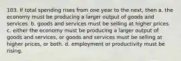 103. If total spending rises from one year to the next, then a. the economy must be producing a larger output of goods and services. b. goods and services must be selling at higher prices. c. either the economy must be producing a larger output of goods and services, or goods and services must be selling at higher prices, or both. d. employment or productivity must be rising.