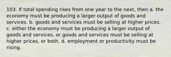 103. If total spending rises from one year to the next, then a. the economy must be producing a larger output of goods and services. b. goods and services must be selling at higher prices. c. either the economy must be producing a larger output of goods and services, or goods and services must be selling at higher prices, or both. d. employment or productivity must be rising.