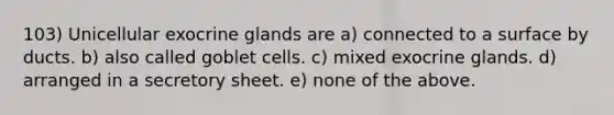 103) Unicellular exocrine glands are a) connected to a surface by ducts. b) also called goblet cells. c) mixed exocrine glands. d) arranged in a secretory sheet. e) none of the above.