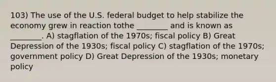 103) The use of the U.S. federal budget to help stabilize the economy grew in reaction tothe ________ and is known as ________. A) stagflation of the 1970s; fiscal policy B) Great Depression of the 1930s; fiscal policy C) stagflation of the 1970s; government policy D) Great Depression of the 1930s; monetary policy