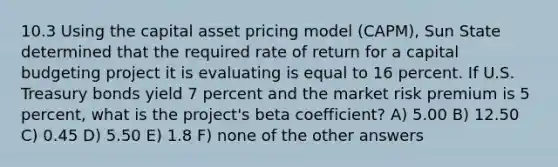 10.3 Using the capital asset pricing model (CAPM), Sun State determined that the required rate of return for a capital budgeting project it is evaluating is equal to 16 percent. If U.S. Treasury bonds yield 7 percent and the market risk premium is 5 percent, what is the project's beta coefficient? A) 5.00 B) 12.50 C) 0.45 D) 5.50 E) 1.8 F) none of the other answers