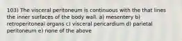 103) The visceral peritoneum is continuous with the that lines the inner surfaces of the body wall. a) mesentery b) retroperitoneal organs c) visceral pericardium d) parietal peritoneum e) none of the above