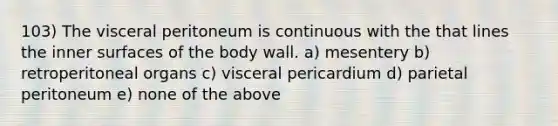 103) The visceral peritoneum is continuous with the that lines the inner surfaces of the body wall. a) mesentery b) retroperitoneal organs c) visceral pericardium d) parietal peritoneum e) none of the above