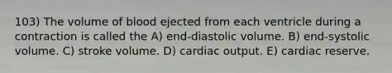 103) The volume of blood ejected from each ventricle during a contraction is called the A) end-diastolic volume. B) end-systolic volume. C) stroke volume. D) cardiac output. E) cardiac reserve.