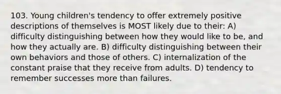 103. Young children's tendency to offer extremely positive descriptions of themselves is MOST likely due to their: A) difficulty distinguishing between how they would like to be, and how they actually are. B) difficulty distinguishing between their own behaviors and those of others. C) internalization of the constant praise that they receive from adults. D) tendency to remember successes more than failures.