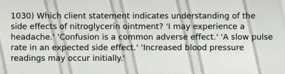 1030) Which client statement indicates understanding of the side effects of nitroglycerin ointment? 'I may experience a headache.' 'Confusion is a common adverse effect.' 'A slow pulse rate in an expected side effect.' 'Increased blood pressure readings may occur initially.'