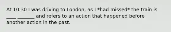 At 10.30 I was driving to London, as I *had missed* the train is ____ _______ and refers to an action that happened before another action in the past.