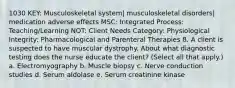 1030 KEY: Musculoskeletal system| musculoskeletal disorders| medication adverse effects MSC: Integrated Process: Teaching/Learning NOT: Client Needs Category: Physiological Integrity: Pharmacological and Parenteral Therapies 8. A client is suspected to have muscular dystrophy. About what diagnostic testing does the nurse educate the client? (Select all that apply.) a. Electromyography b. Muscle biopsy c. Nerve conduction studies d. Serum aldolase e. Serum creatinine kinase