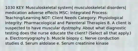 1030 KEY: Musculoskeletal system| musculoskeletal disorders| medication adverse effects MSC: Integrated Process: Teaching/Learning NOT: Client Needs Category: Physiological Integrity: Pharmacological and Parenteral Therapies 8. A client is suspected to have muscular dystrophy. About what diagnostic testing does the nurse educate the client? (Select all that apply.) a. Electromyography b. Muscle biopsy c. Nerve conduction studies d. Serum aldolase e. Serum creatinine kinase