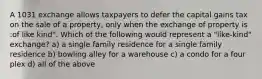 A 1031 exchange allows taxpayers to defer the capital gains tax on the sale of a property, only when the exchange of property is :of like kind". Which of the following would represent a "like-kind" exchange? a) a single family residence for a single family residence b) bowling alley for a warehouse c) a condo for a four plex d) all of the above