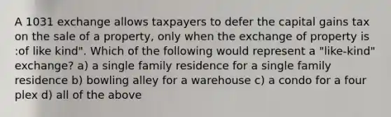 A 1031 exchange allows taxpayers to defer the capital gains tax on the sale of a property, only when the exchange of property is :of like kind". Which of the following would represent a "like-kind" exchange? a) a single family residence for a single family residence b) bowling alley for a warehouse c) a condo for a four plex d) all of the above